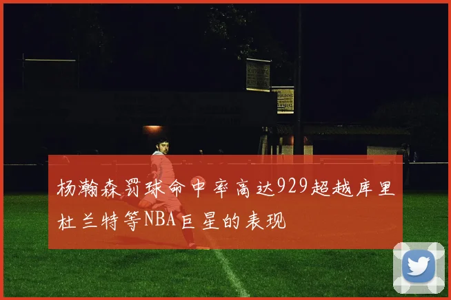 杨瀚森罚球命中率高达929超越库里杜兰特等NBA巨星的表现