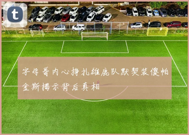 字母哥内心挣扎雄鹿队默契装傻帕金斯揭示背后真相