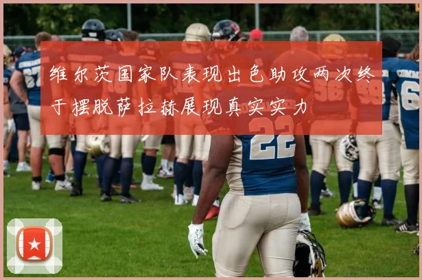 维尔茨国家队表现出色助攻两次终于摆脱萨拉赫展现真实实力