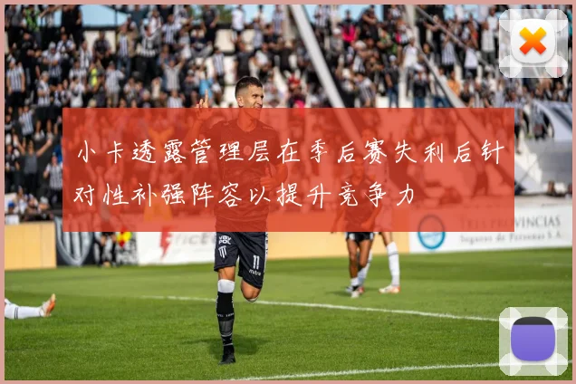小卡透露管理层在季后赛失利后针对性补强阵容以提升竞争力