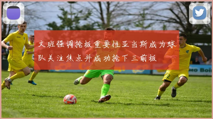 文班强调抢板重要性亚当斯成为球队关注焦点并成功抢下三前板