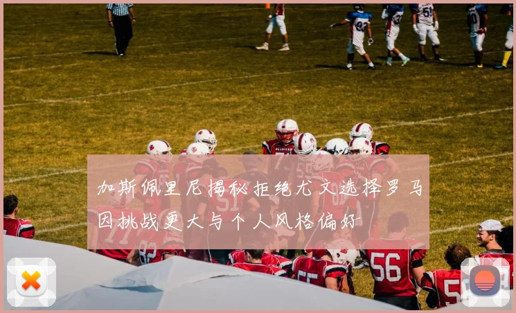 加斯佩里尼揭秘拒绝尤文选择罗马因挑战更大与个人风格偏好