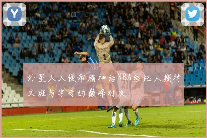 外星人入侵希腊神话NBA经纪人期待文班与字母的巅峰对决