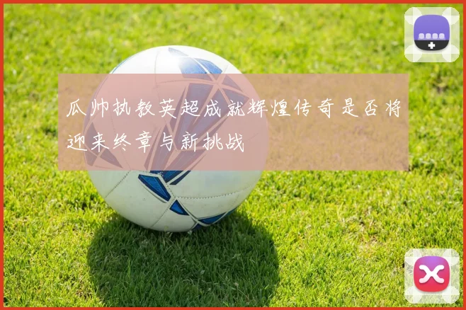 瓜帅执教英超成就辉煌传奇是否将迎来终章与新挑战