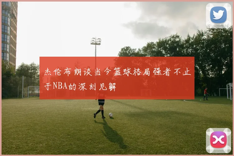 杰伦布朗谈当今篮球格局强者不止于NBA的深刻见解