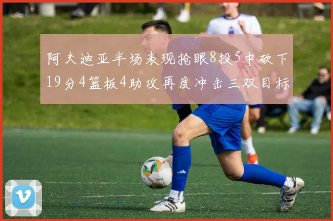 阿夫迪亚半场表现抢眼8投5中砍下19分4篮板4助攻再度冲击三双目标