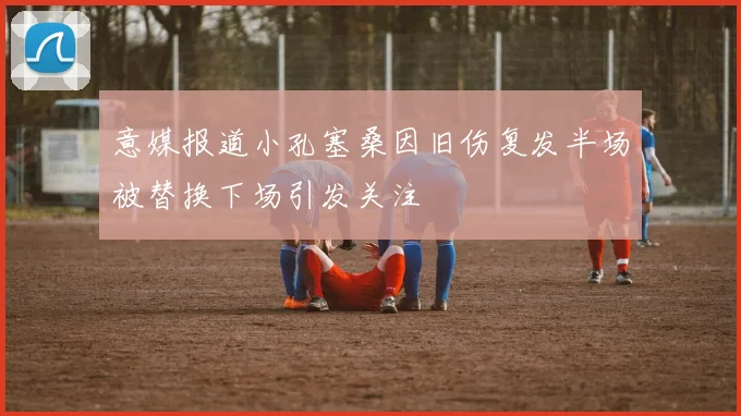 意媒报道小孔塞桑因旧伤复发半场被替换下场引发关注