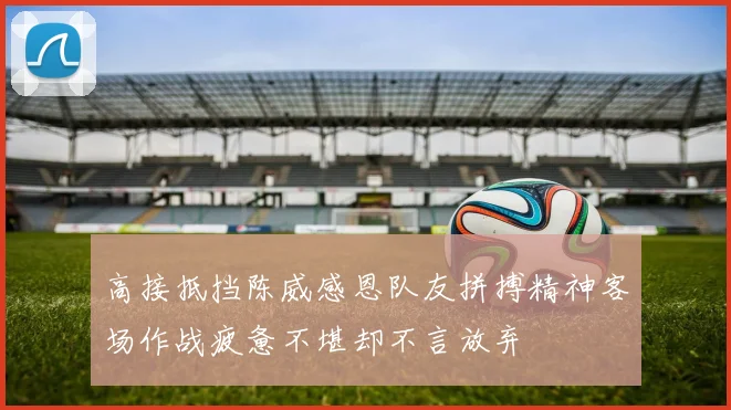 高接抵挡陈威感恩队友拼搏精神客场作战疲惫不堪却不言放弃