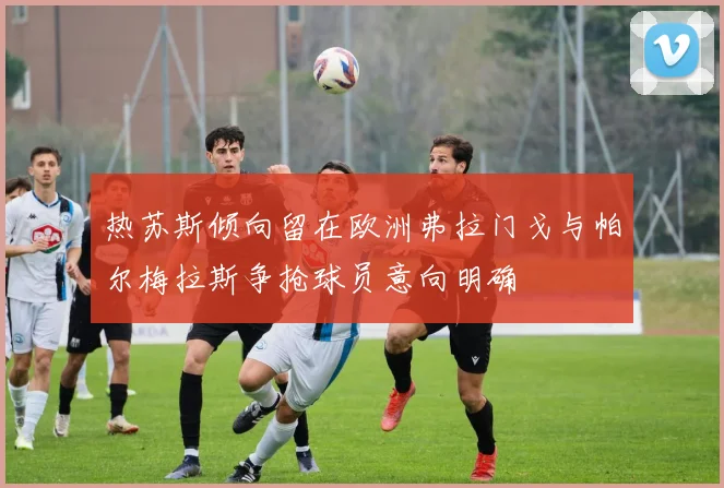 热苏斯倾向留在欧洲弗拉门戈与帕尔梅拉斯争抢球员意向明确