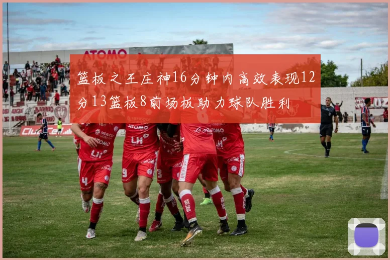 篮板之王庄神16分钟内高效表现12分13篮板8前场板助力球队胜利
