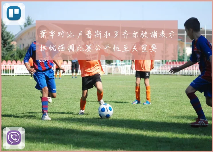 萧华对比卢普斯和罗齐尔被捕表示担忧强调比赛公平性至关重要
