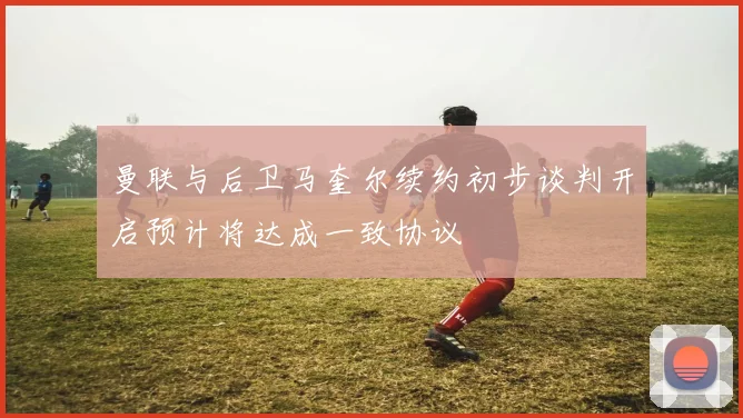 曼联与后卫马奎尔续约初步谈判开启预计将达成一致协议