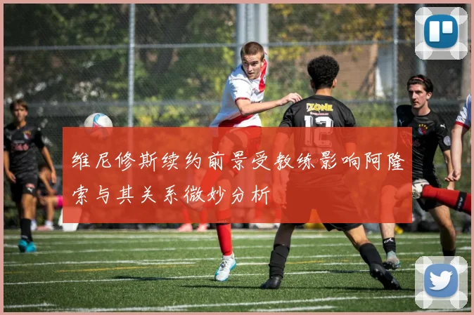 维尼修斯续约前景受教练影响阿隆索与其关系微妙分析