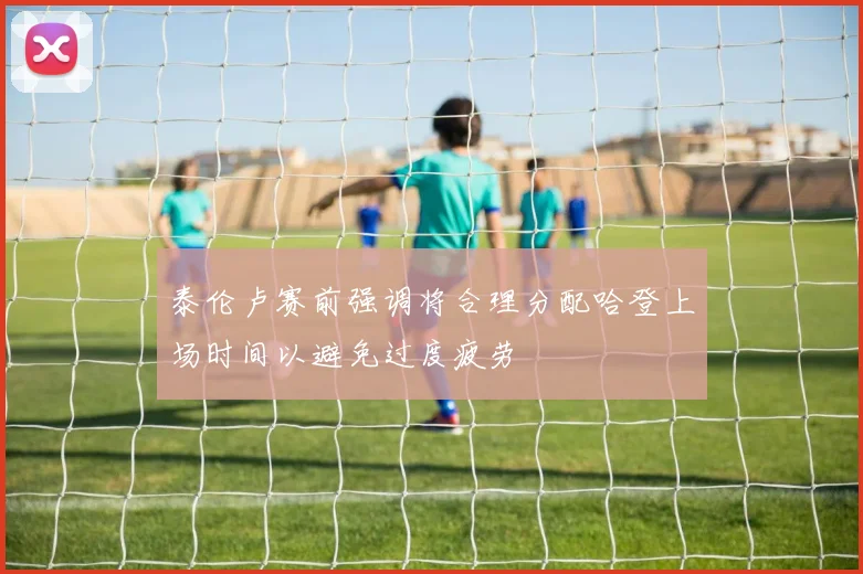 泰伦卢赛前强调将合理分配哈登上场时间以避免过度疲劳