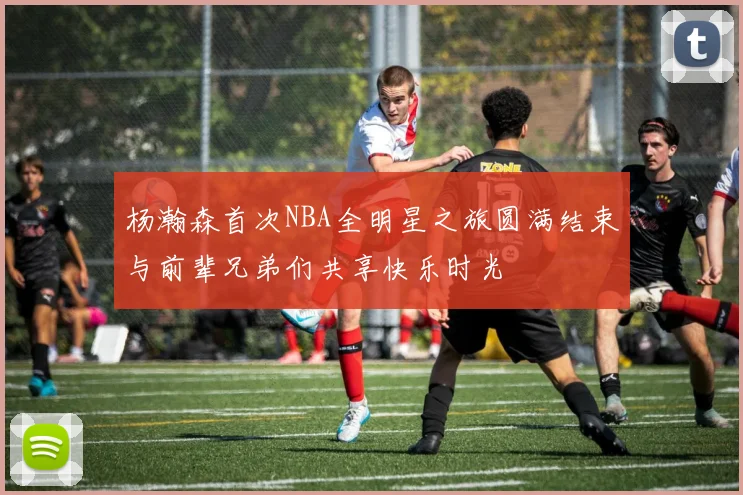 杨瀚森首次NBA全明星之旅圆满结束与前辈兄弟们共享快乐时光