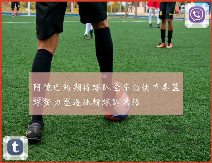 阿德巴约期待球队全季打快节奏篮球努力塑造独特球队风格