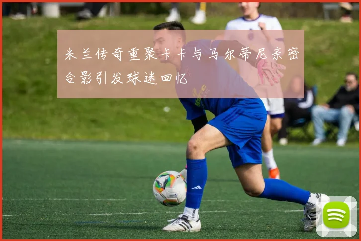米兰传奇重聚卡卡与马尔蒂尼亲密合影引发球迷回忆