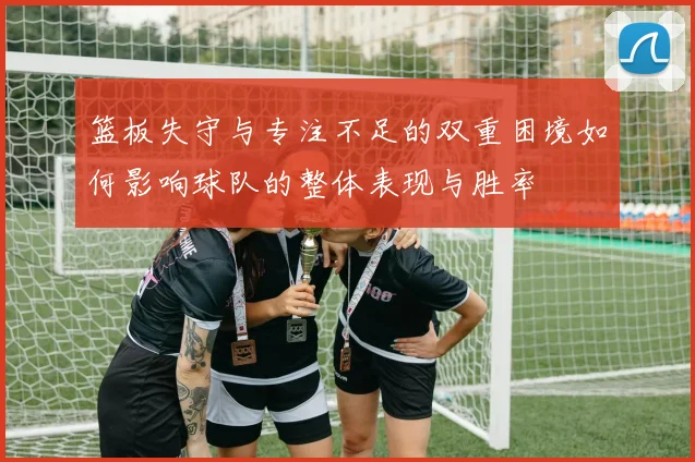 篮板失守与专注不足的双重困境如何影响球队的整体表现与胜率