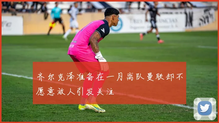 齐尔克泽准备在一月离队曼联却不愿意放人引发关注