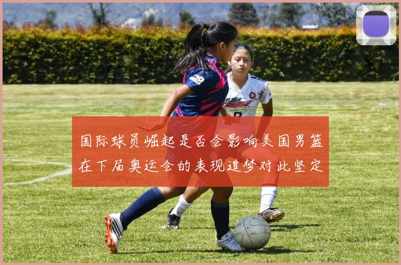国际球员崛起是否会影响美国男篮在下届奥运会的表现追梦对此坚定回应