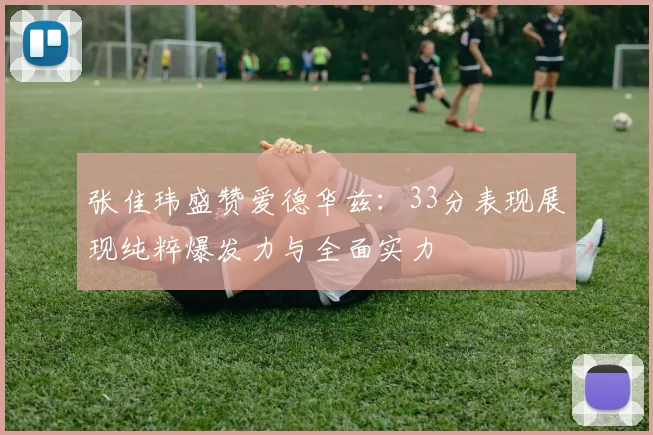 张佳玮盛赞爱德华兹：33分表现展现纯粹爆发力与全面实力