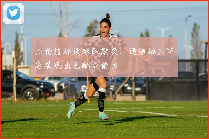 杰伦格林谈球队默契：迅速融入阵容展现出色配合能力