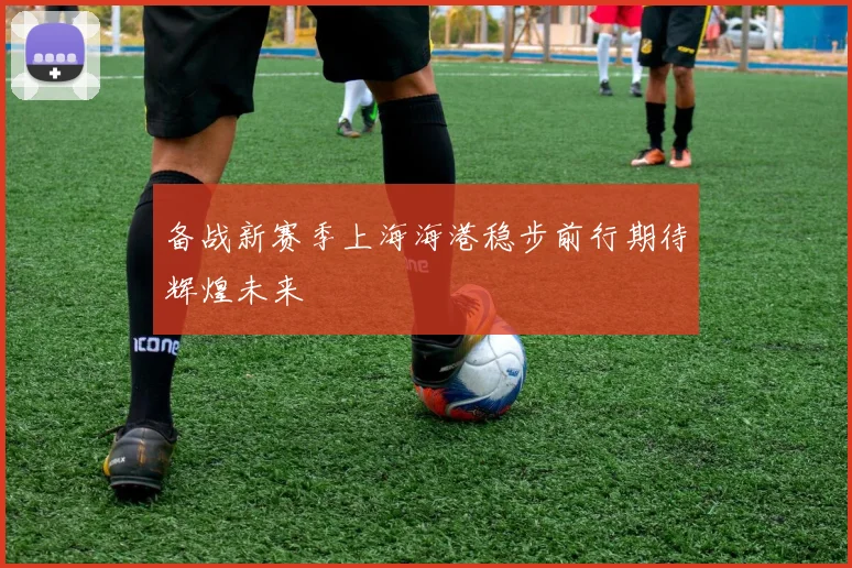 备战新赛季上海海港稳步前行期待辉煌未来