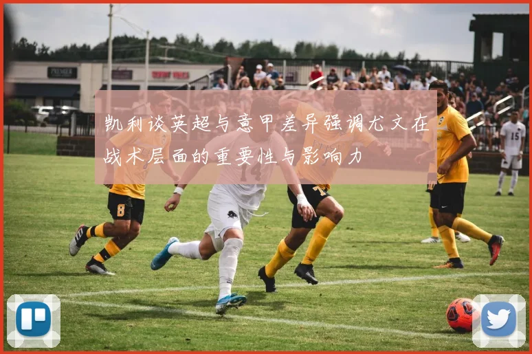 凯利谈英超与意甲差异强调尤文在战术层面的重要性与影响力