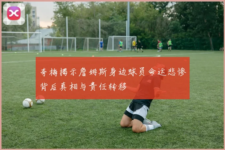 夸梅揭示詹姆斯身边球员命运悲惨背后真相与责任转移