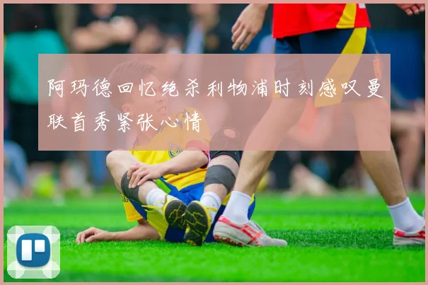 阿玛德回忆绝杀利物浦时刻感叹曼联首秀紧张心情
