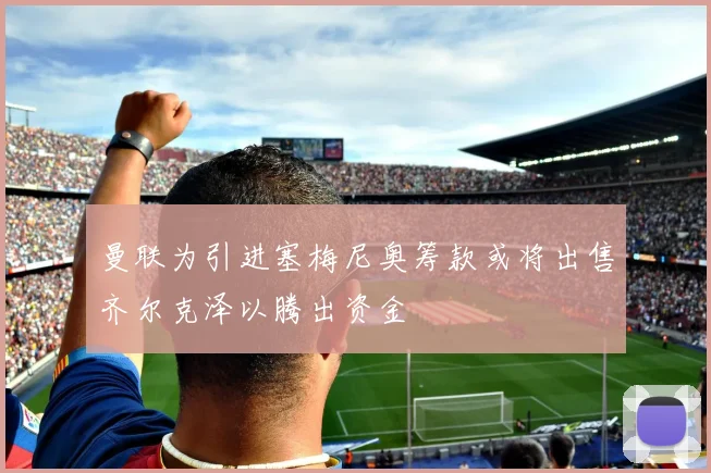 曼联为引进塞梅尼奥筹款或将出售齐尔克泽以腾出资金
