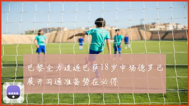 巴黎全力追逐巴萨18岁中场德罗已展开沟通准备势在必得