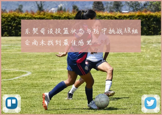 东契奇谈投篮状态与防守挑战AR组合尚未找到最佳感觉