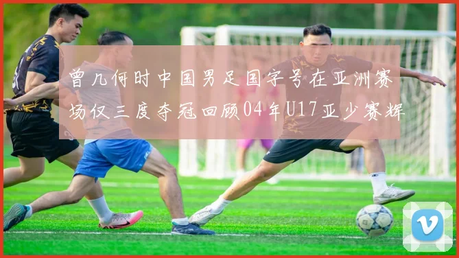 曾几何时中国男足国字号在亚洲赛场仅三度夺冠回顾04年U17亚少赛辉煌时刻