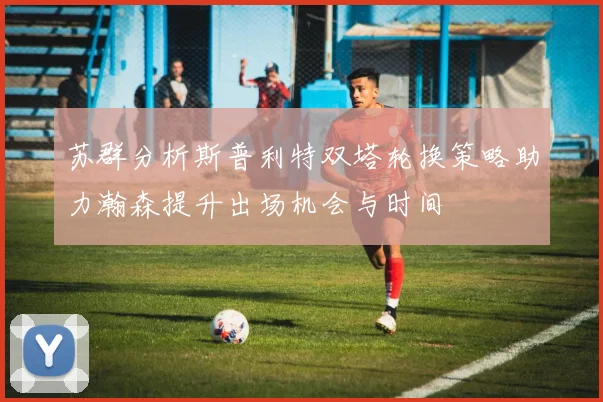 苏群分析斯普利特双塔轮换策略助力瀚森提升出场机会与时间