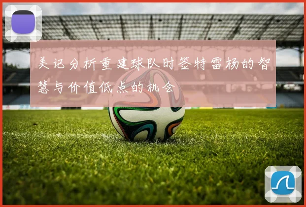 美记分析重建球队时签特雷杨的智慧与价值低点的机会