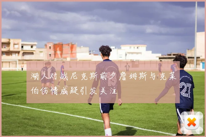 湖人对战尼克斯前夕詹姆斯与克莱伯伤情成疑引发关注