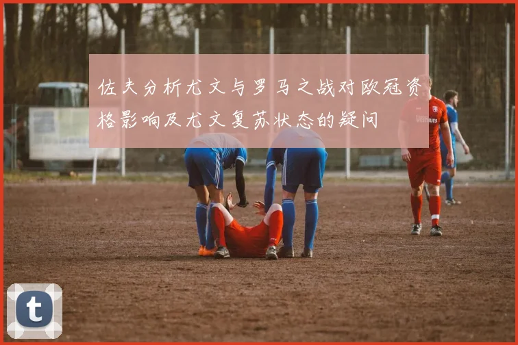 佐夫分析尤文与罗马之战对欧冠资格影响及尤文复苏状态的疑问
