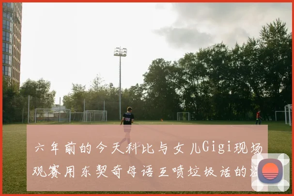 六年前的今天科比与女儿Gigi现场观赛用东契奇母语互喷垃圾话的温馨时刻